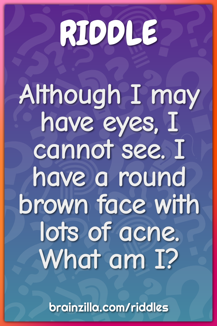 Although I may have eyes, I cannot see. I have a round brown face with...
