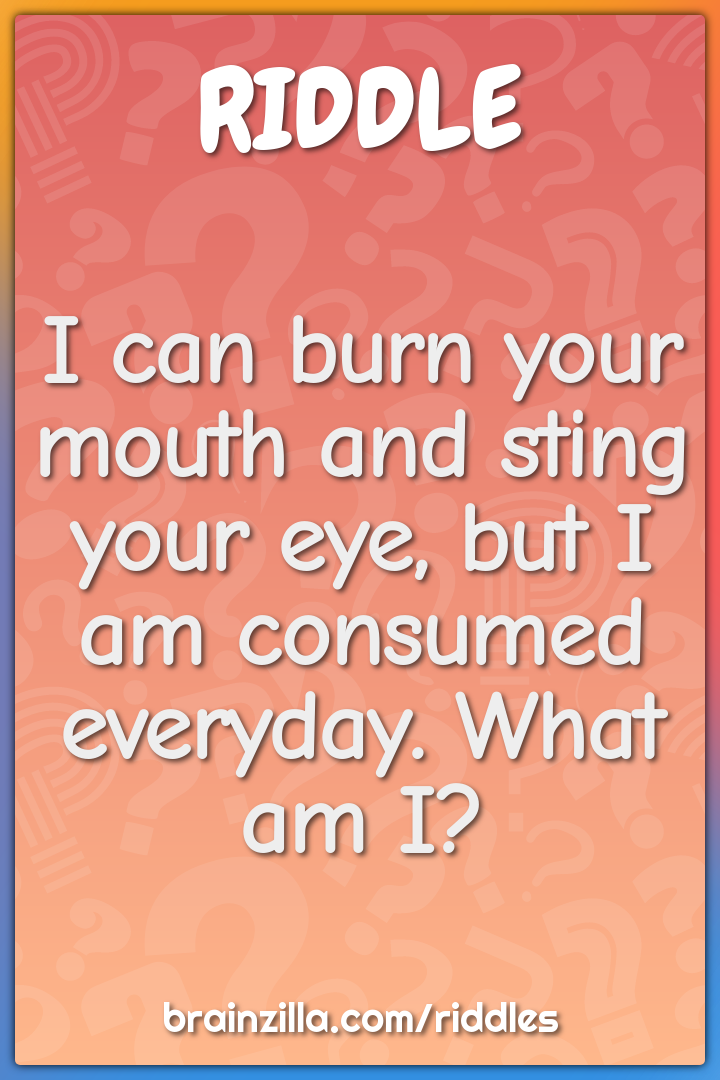 I can burn your mouth and sting your eye, but I am consumed everyday....