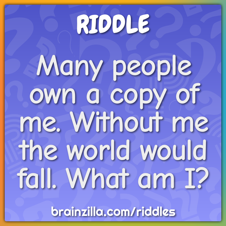 Many people own a copy of me. Without me the world would fall. What am...