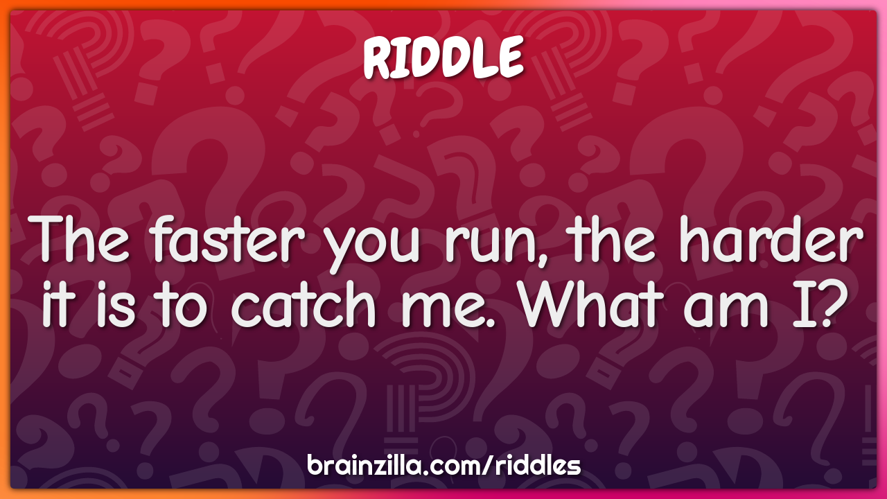 The faster you run, the harder it is to catch me. What am I?