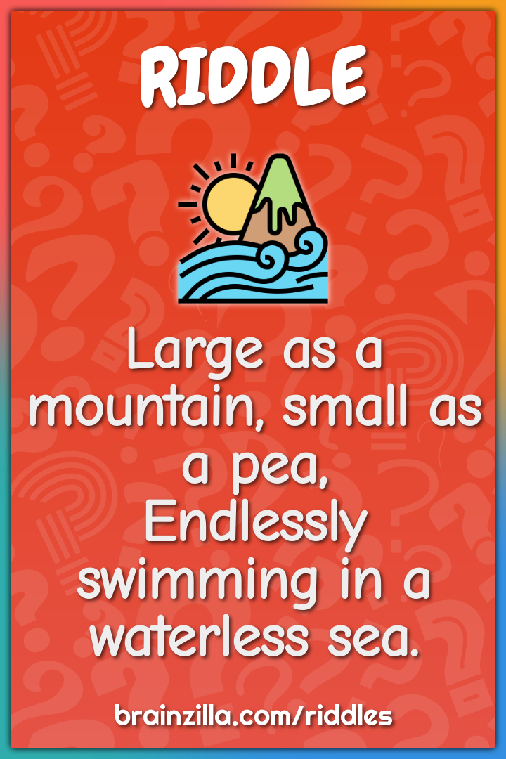 Large as a mountain, small as a pea,  Endlessly swimming in a...