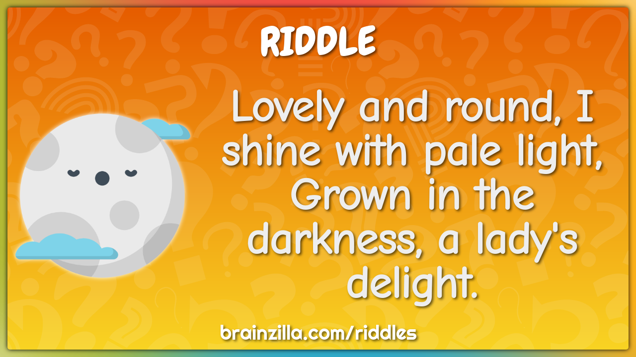 Lovely and round, I shine with pale light,  Grown in the darkness, a...