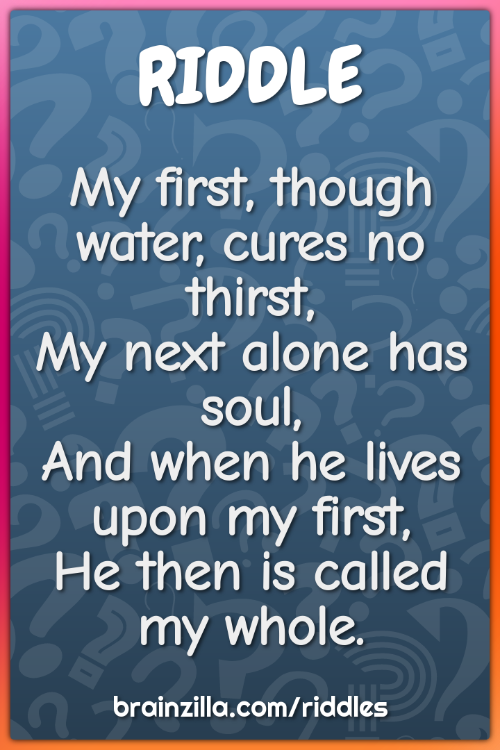 My first, though water, cures no thirst,  My next alone has soul,  And...