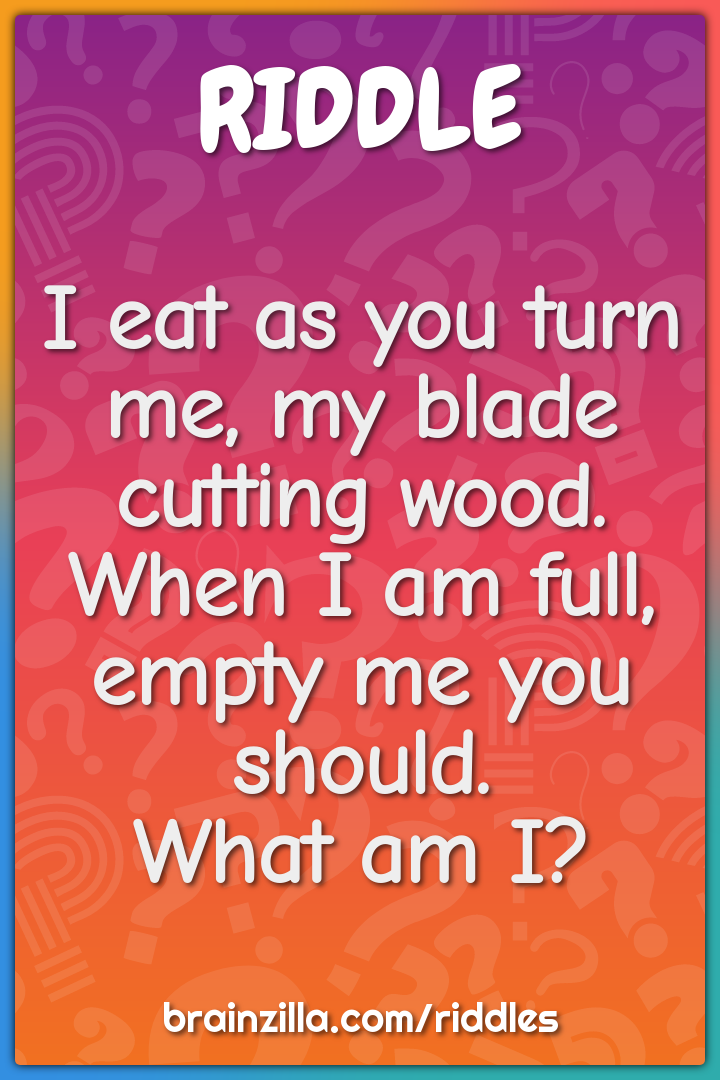 I eat as you turn me, my blade cutting wood.  When I am full, empty me...