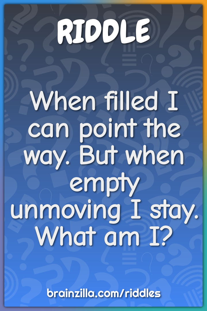 When filled I can point the way. But when empty unmoving I stay. What...