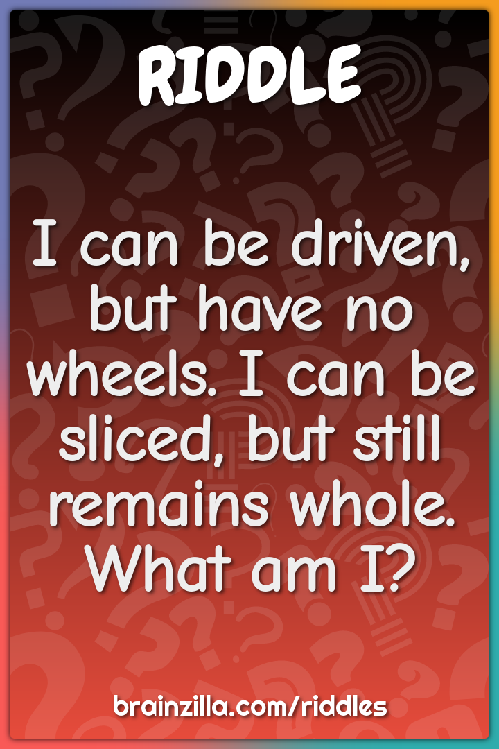 I can be driven, but have no wheels. I can be sliced, but still...