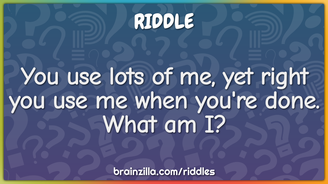 You use lots of me, yet right you use me when you're done. What am I?