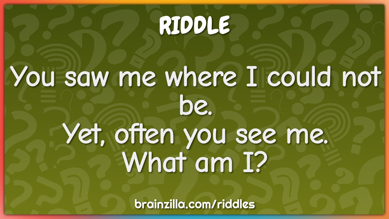 You saw me where I could not be.Yet, often you see me.What am I?