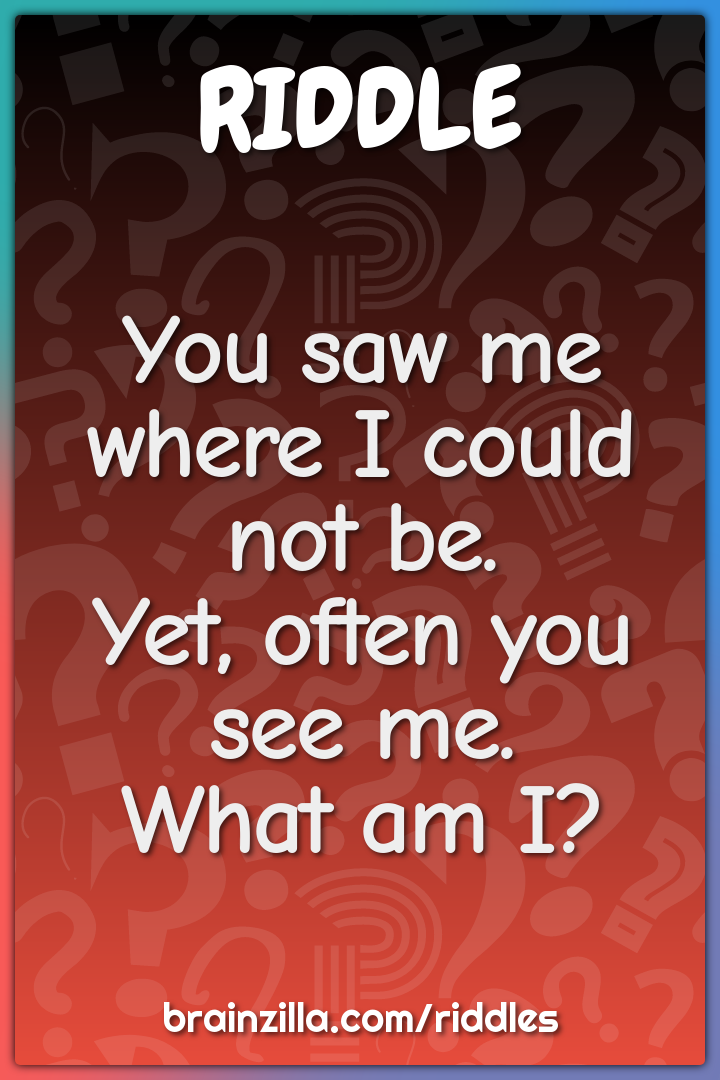 You saw me where I could not be.Yet, often you see me.What am I?