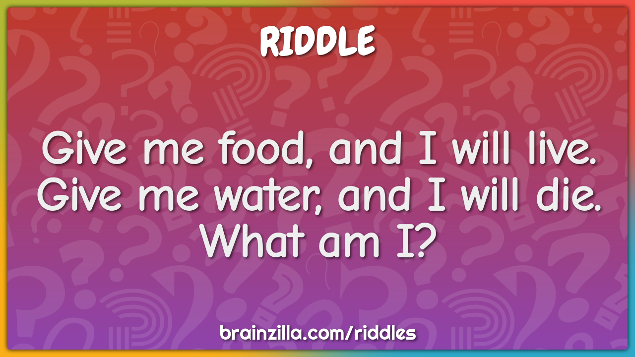 Give me food, and I will live. Give me water, and I will die. What am...