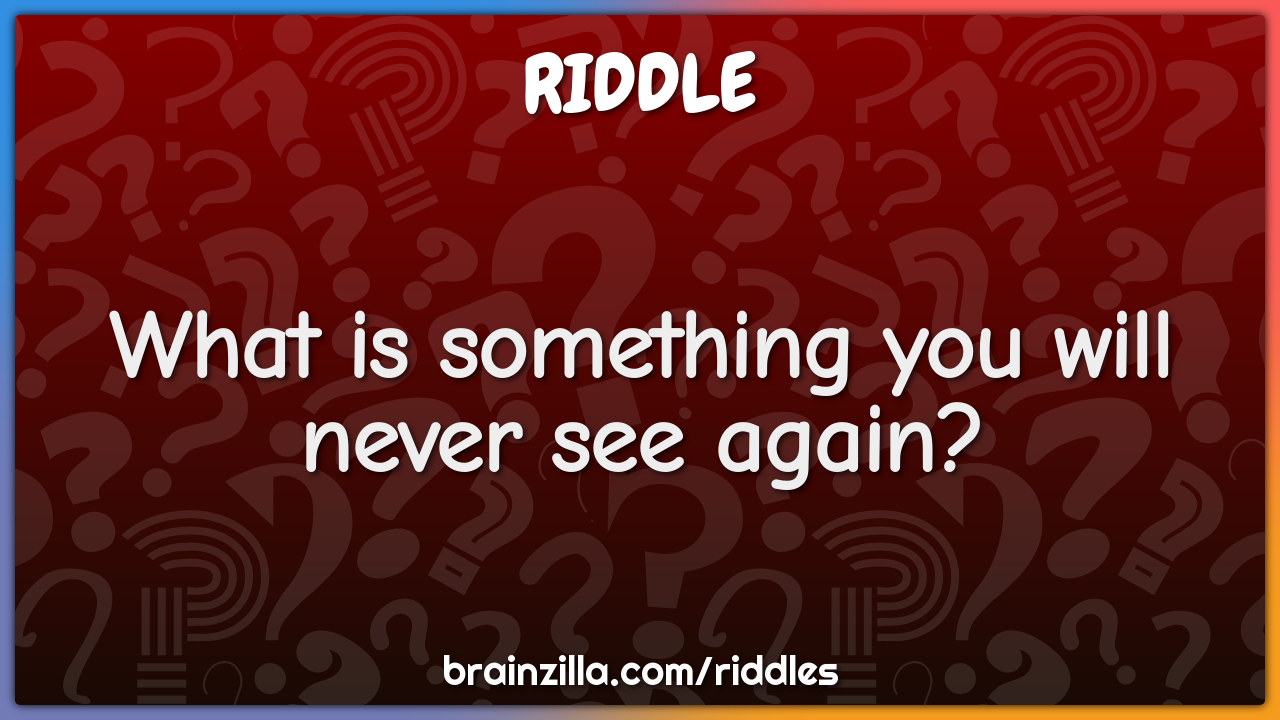 What is something you will never see again?