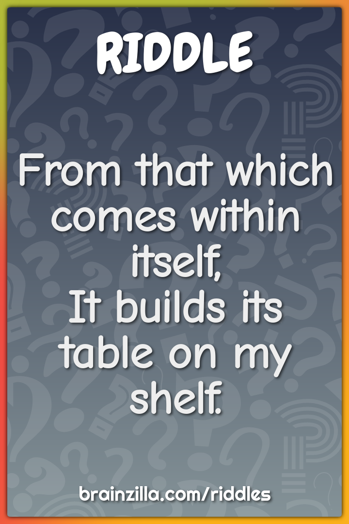 From that which comes within itself,It builds its table on my shelf.