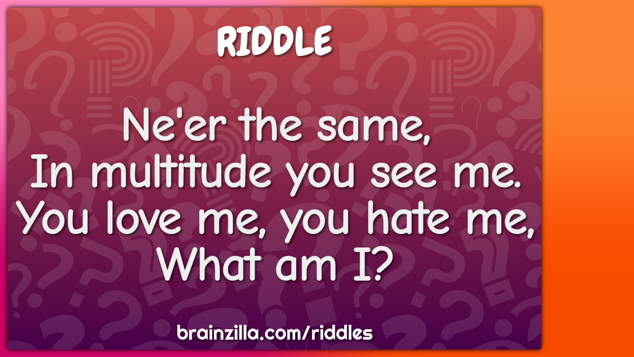 Ne'er the same,  In multitude you see me.  You love me, you hate me,...