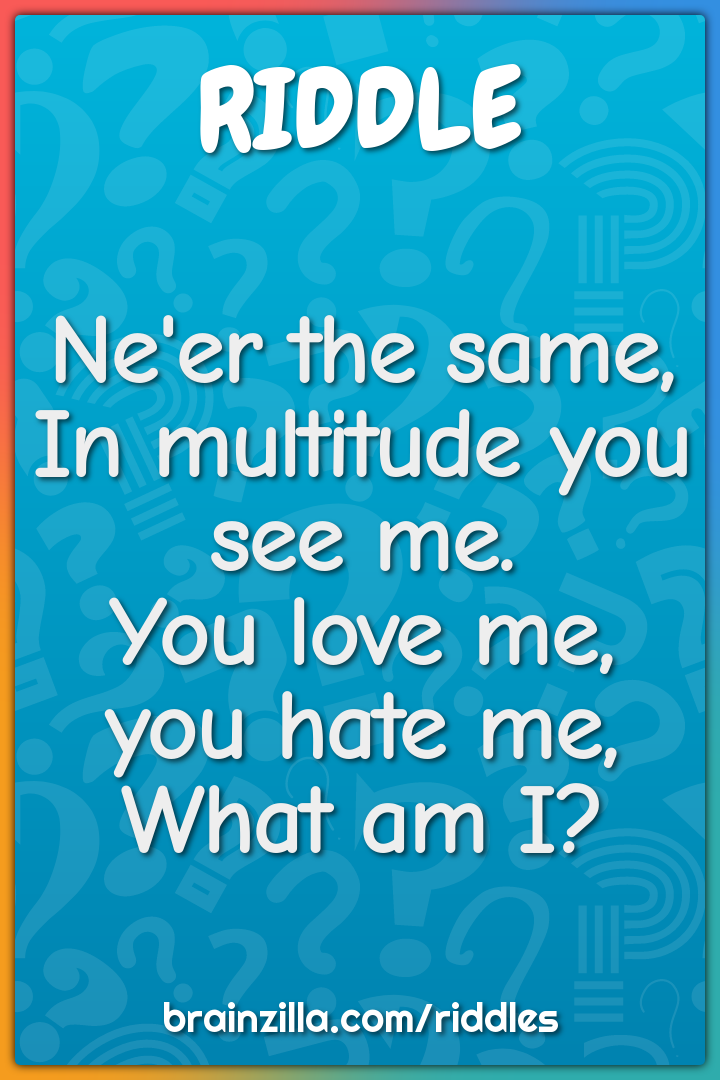 Ne'er the same,  In multitude you see me.  You love me, you hate me,...