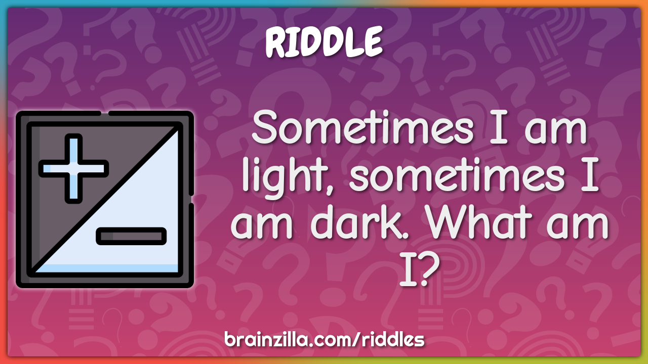 Sometimes I am light, sometimes I am dark. What am I?