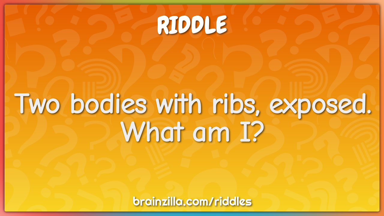 Two bodies with ribs, exposed. What am I?