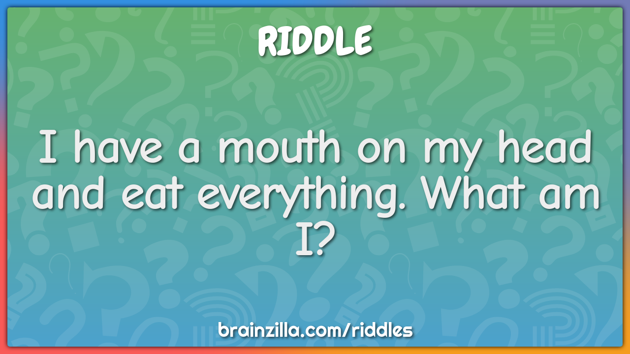 I have a mouth on my head and eat everything. What am I?