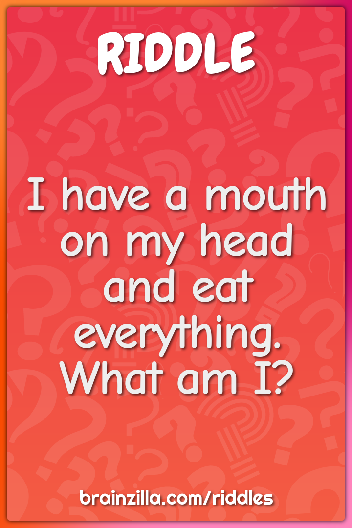 I have a mouth on my head and eat everything. What am I?
