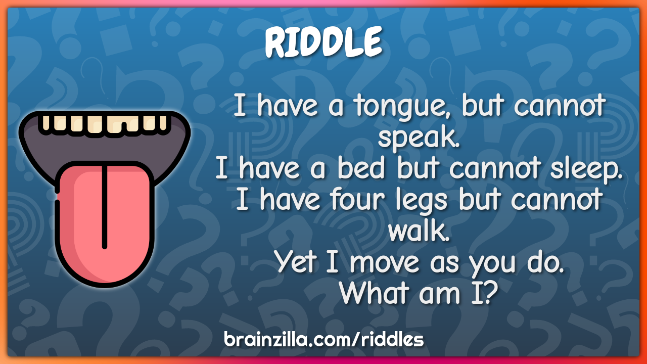 I have a tongue, but cannot speak. I have a bed but cannot sleep. I...