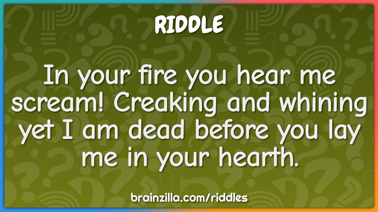 In your fire you hear me scream! Creaking and whining yet I am dead...
