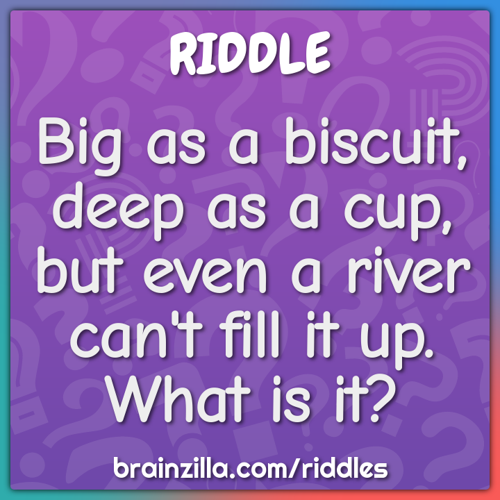 Big as a biscuit, deep as a cup, but even a river can't fill it up....