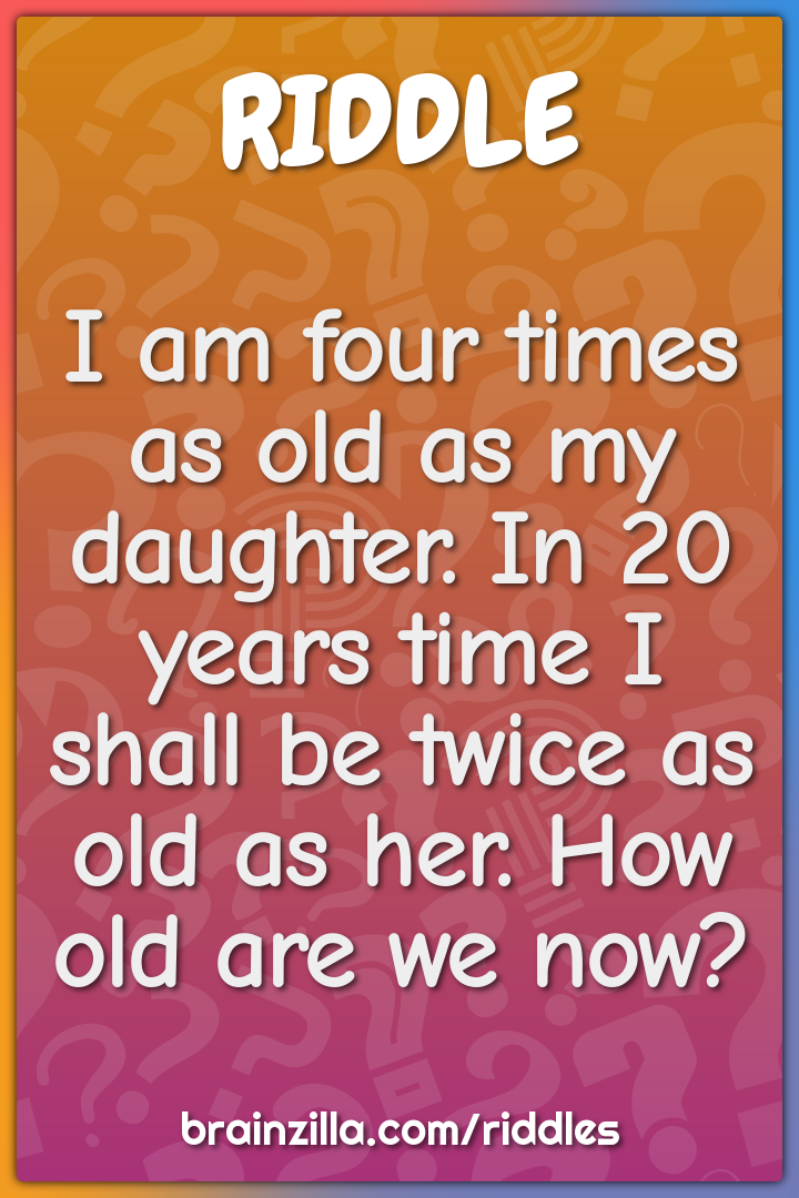 I am four times as old as my daughter. In 20 years time I shall be...