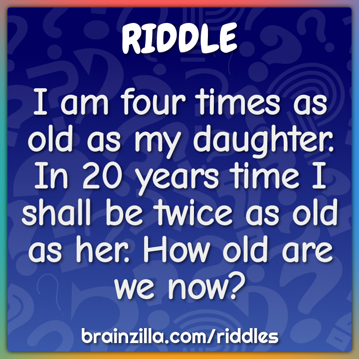 I am four times as old as my daughter. In 20 years time I shall be...