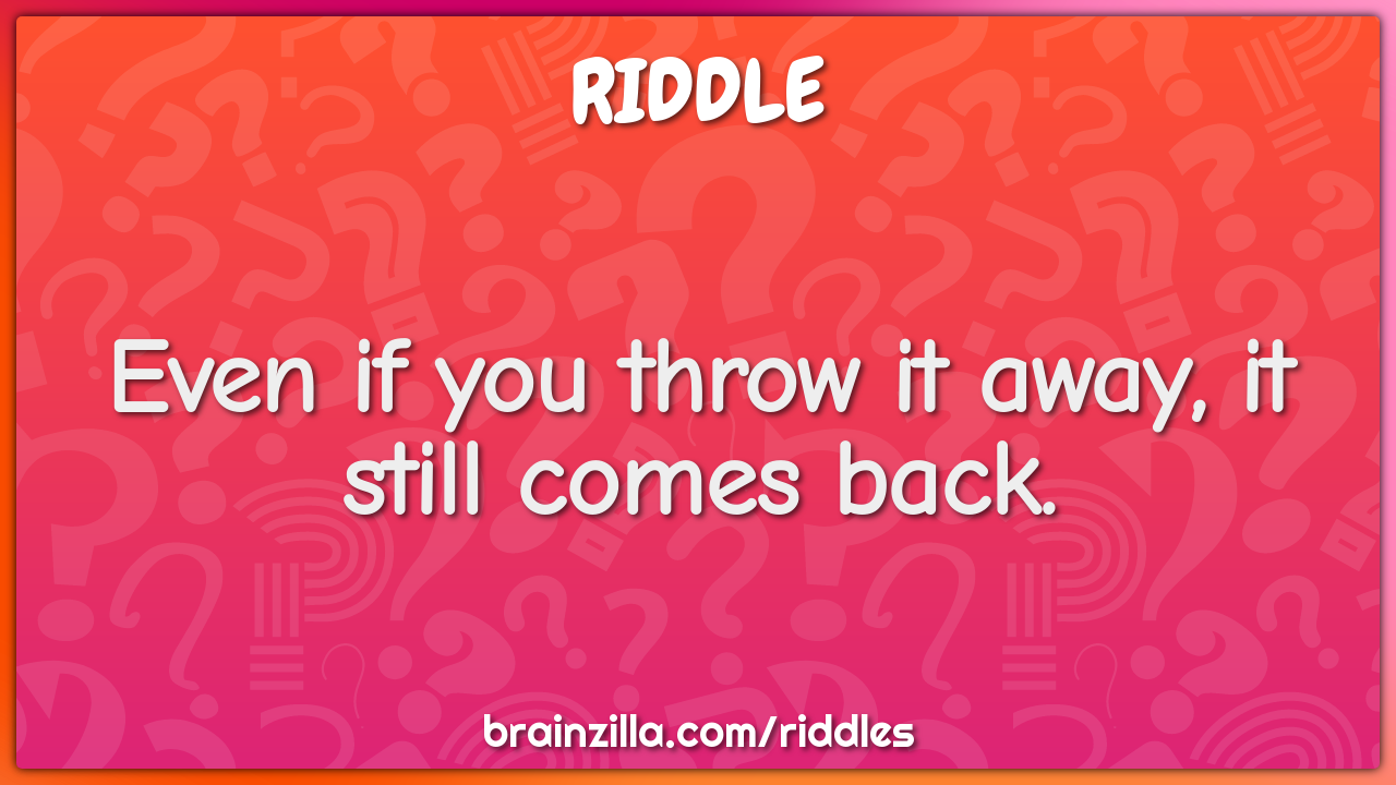 Even if you throw it away, it still comes back.