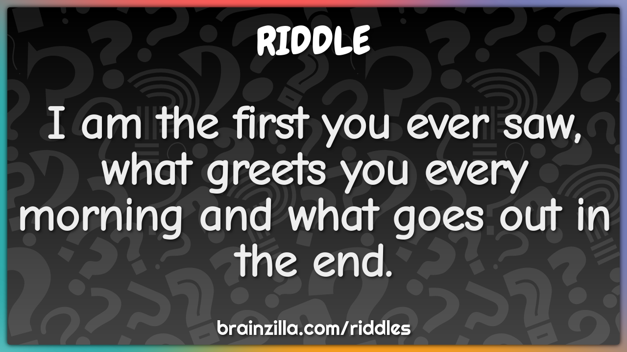 I am the first you ever saw, what greets you every morning and what...