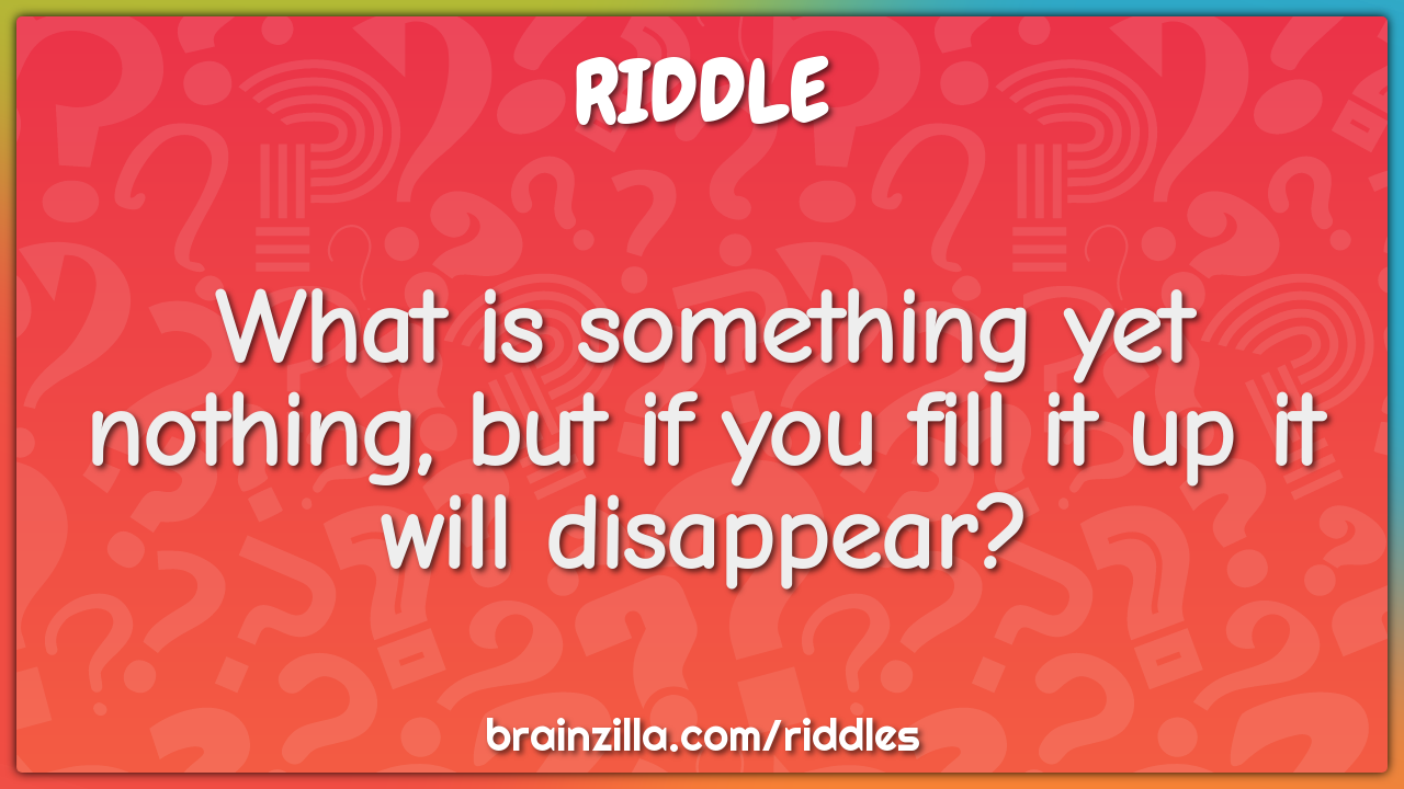 What is something yet nothing, but if you fill it up it will...