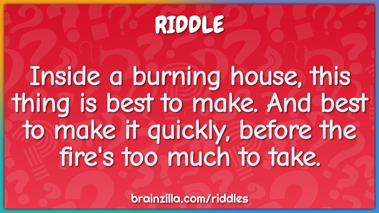 Inside a burning house, this thing is best to make. And best to make...
