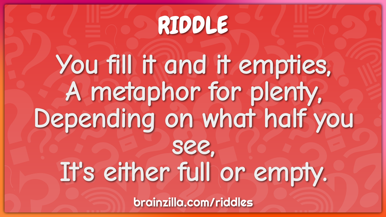 You fill it and it empties,  A metaphor for plenty,  Depending on what...
