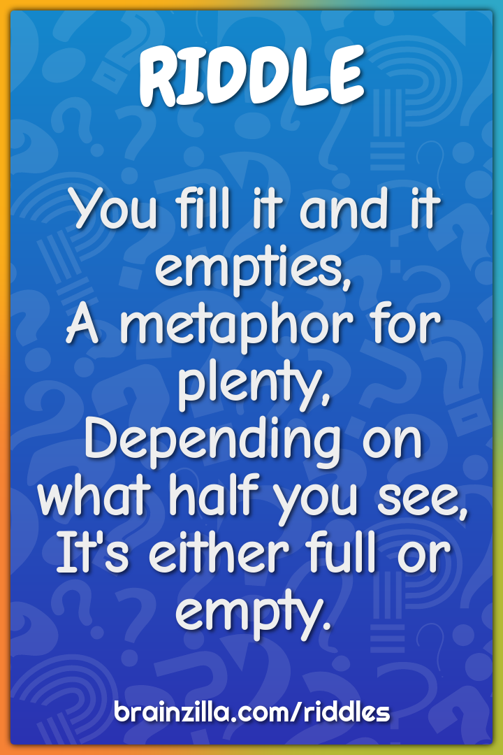 You fill it and it empties,  A metaphor for plenty,  Depending on what...