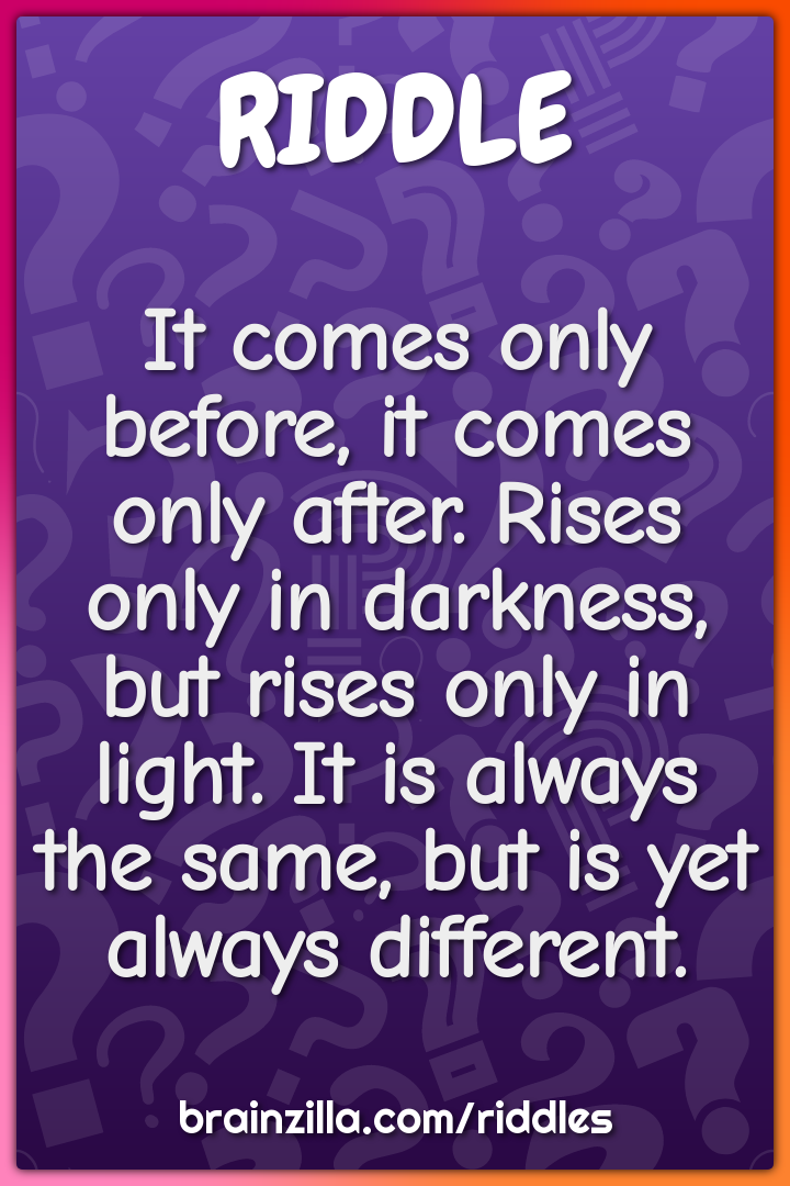 It comes only before, it comes only after. Rises only in darkness, but...