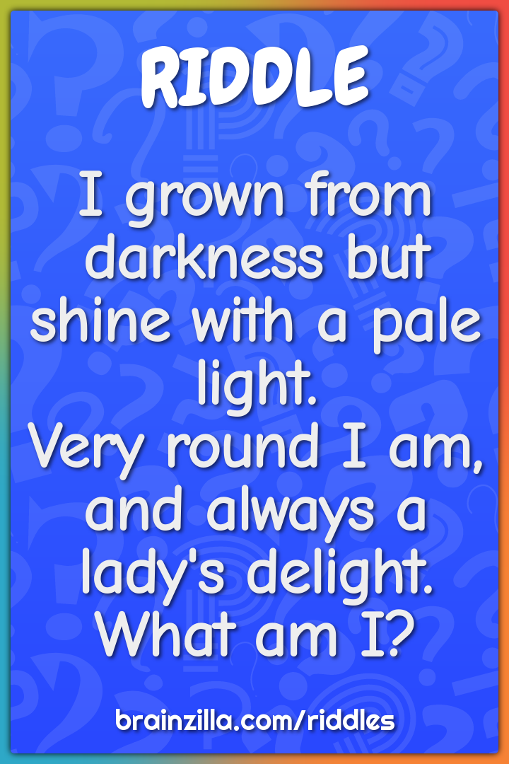 I grown from darkness but shine with a pale light.  Very round I am,...