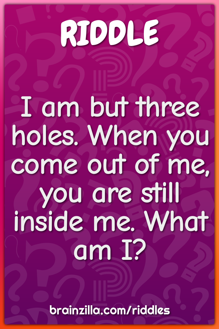 I am but three holes. When you come out of me, you are still inside...