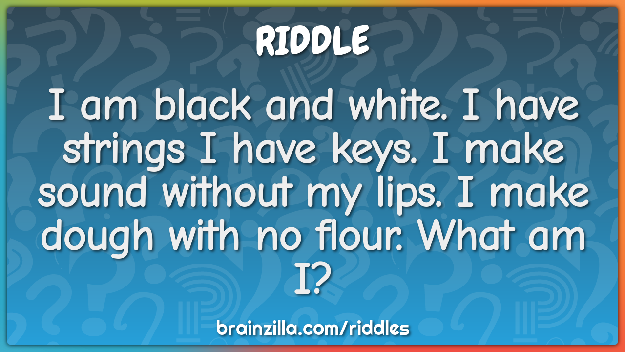 I am black and white. I have strings I have keys. I make sound without...