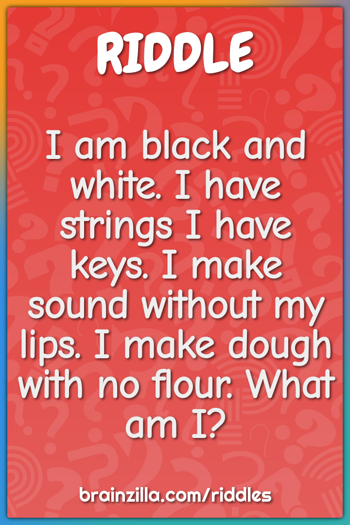 I am black and white. I have strings I have keys. I make sound without...
