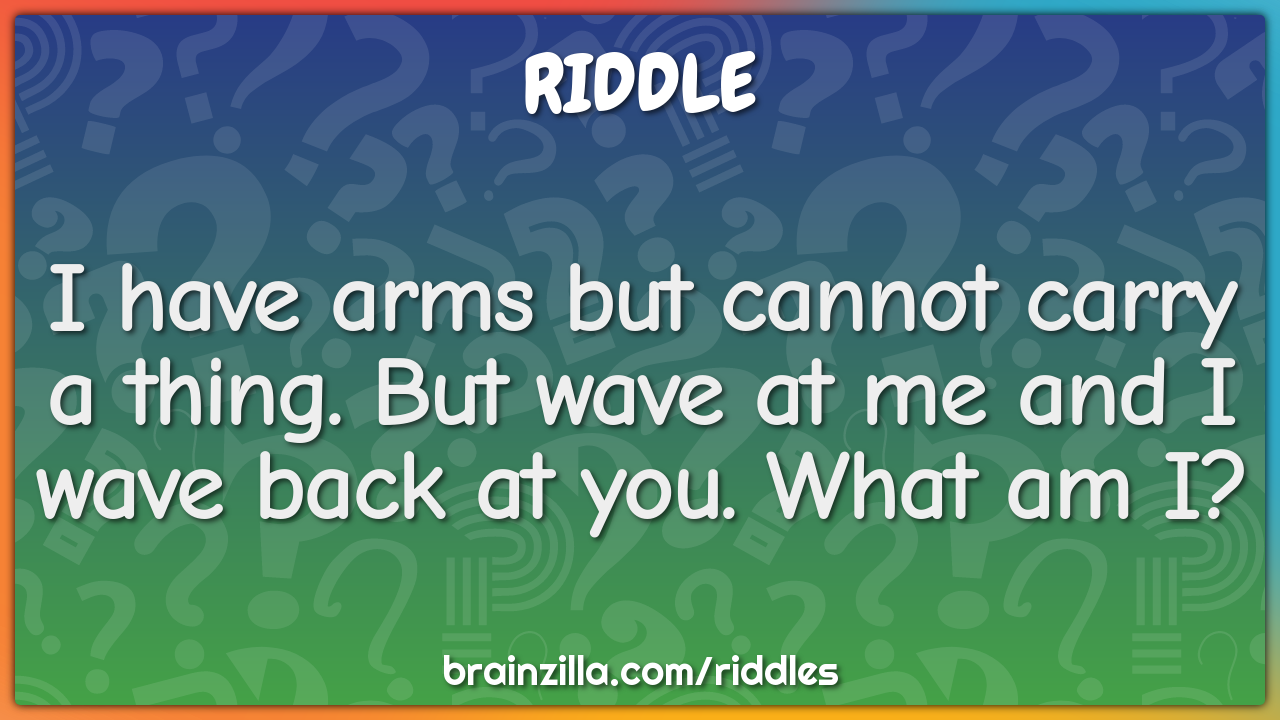 I have arms but cannot carry a thing. But wave at me and I wave back...
