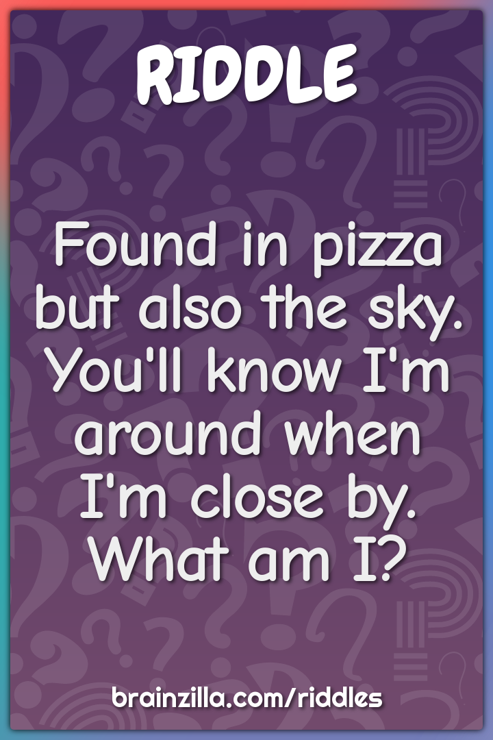 Found in pizza but also the sky.  You'll know I'm around when I'm...
