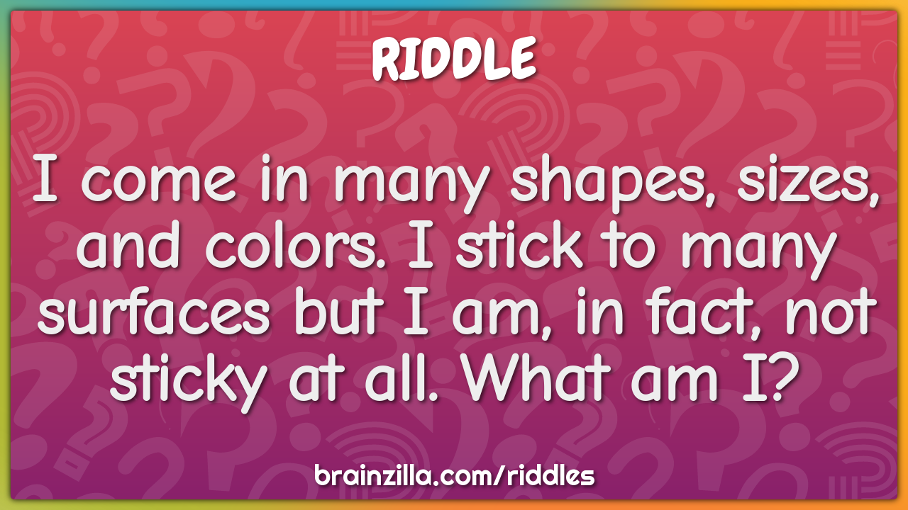 I come in many shapes, sizes, and colors. I stick to many surfaces but...
