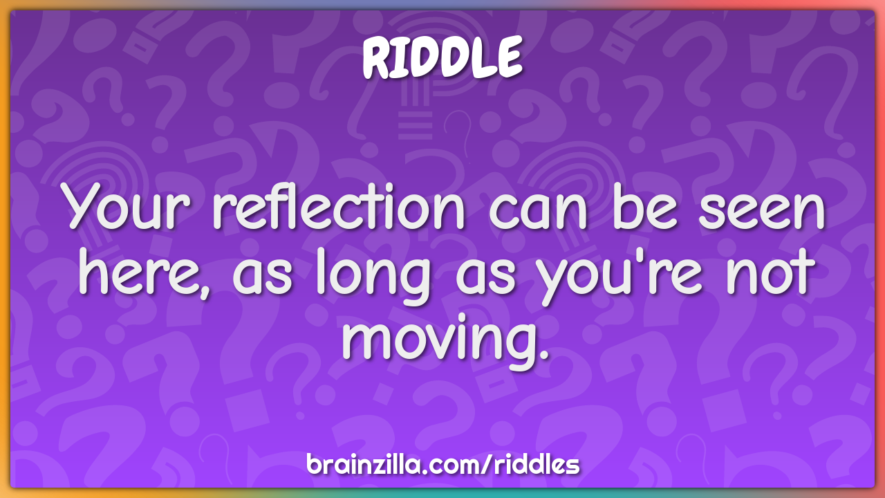 Your reflection can be seen here, as long as you're not moving.