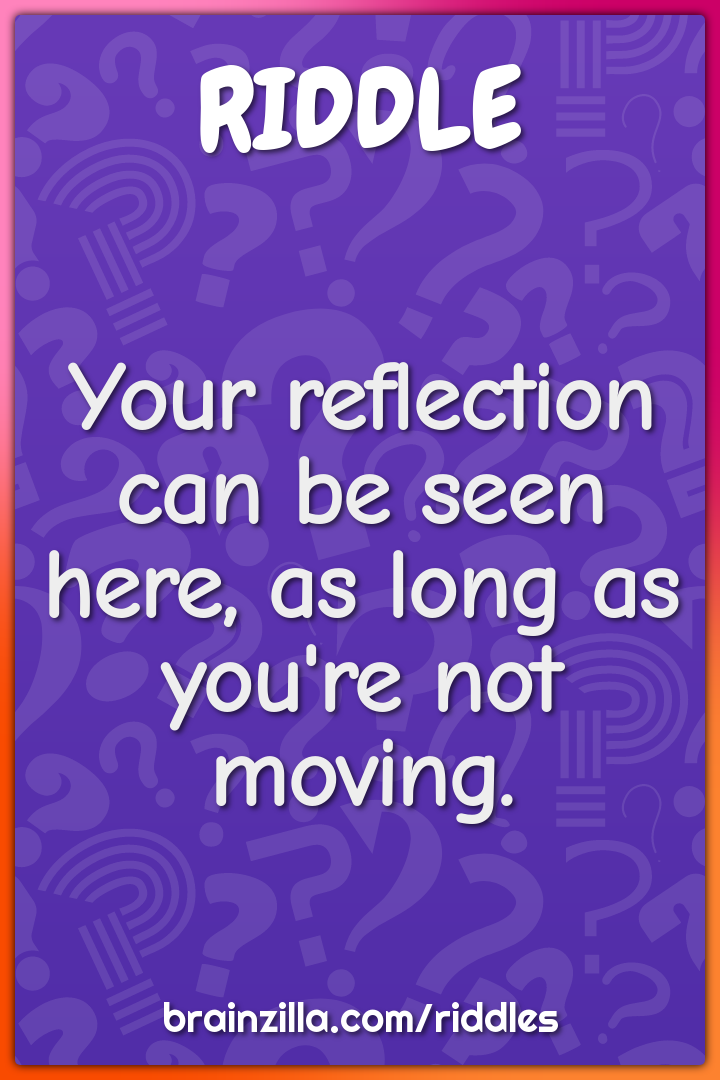 Your reflection can be seen here, as long as you're not moving.