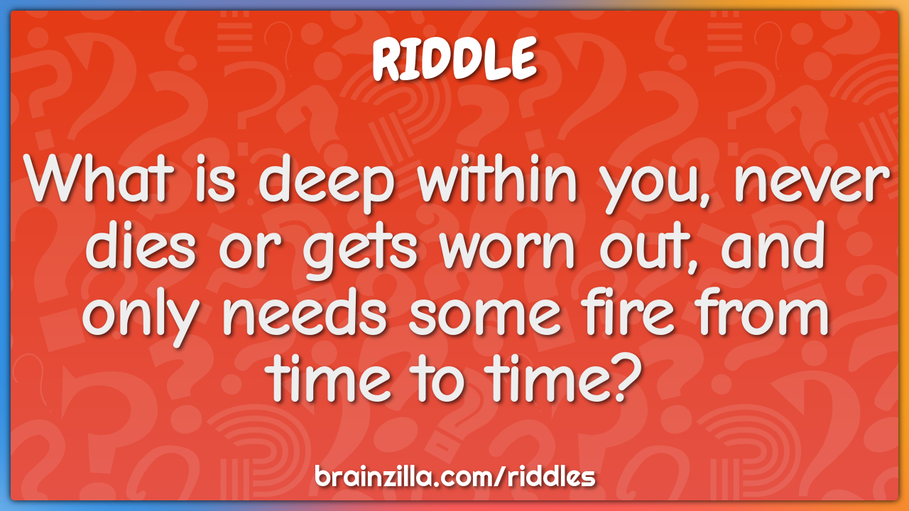 What is deep within you, never dies or gets worn out, and only needs...