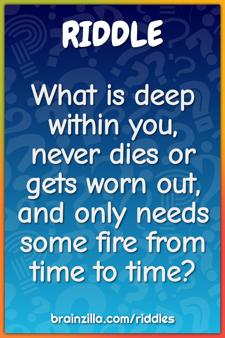 What is deep within you, never dies or gets worn out, and only needs...