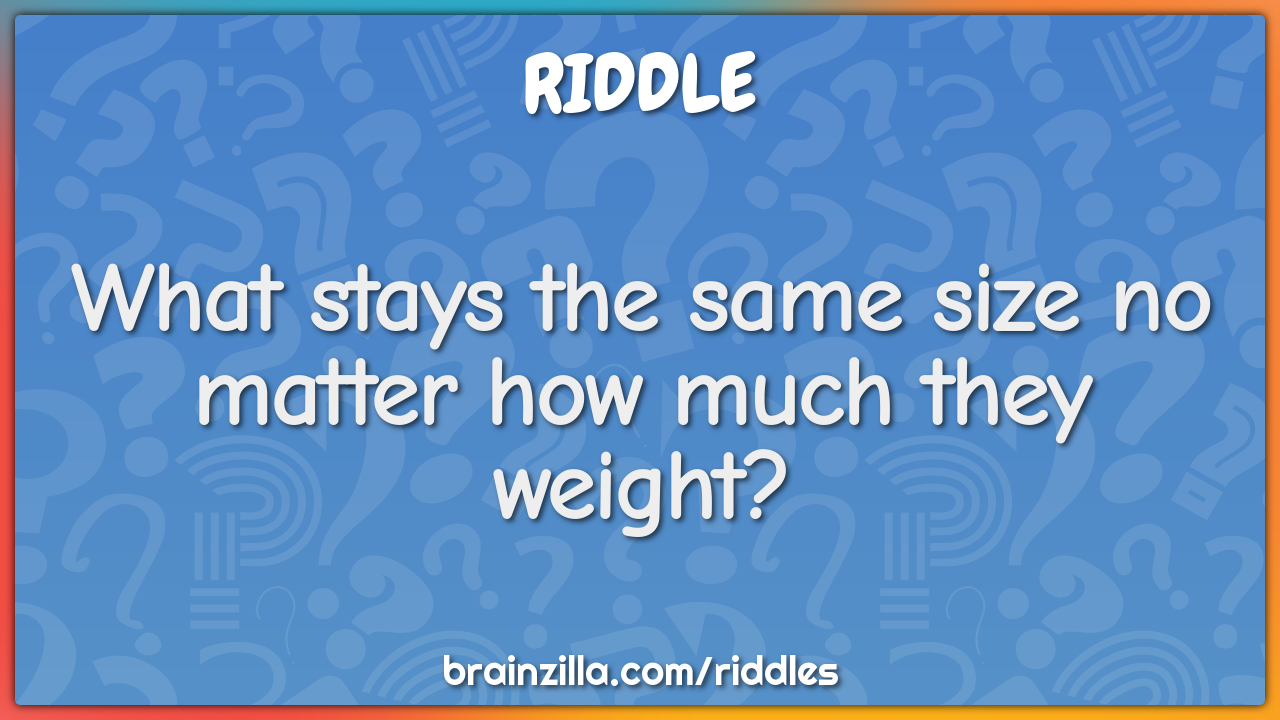 What stays the same size no matter how much they weight?