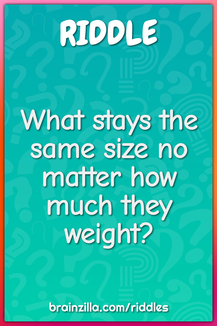 What stays the same size no matter how much they weight?