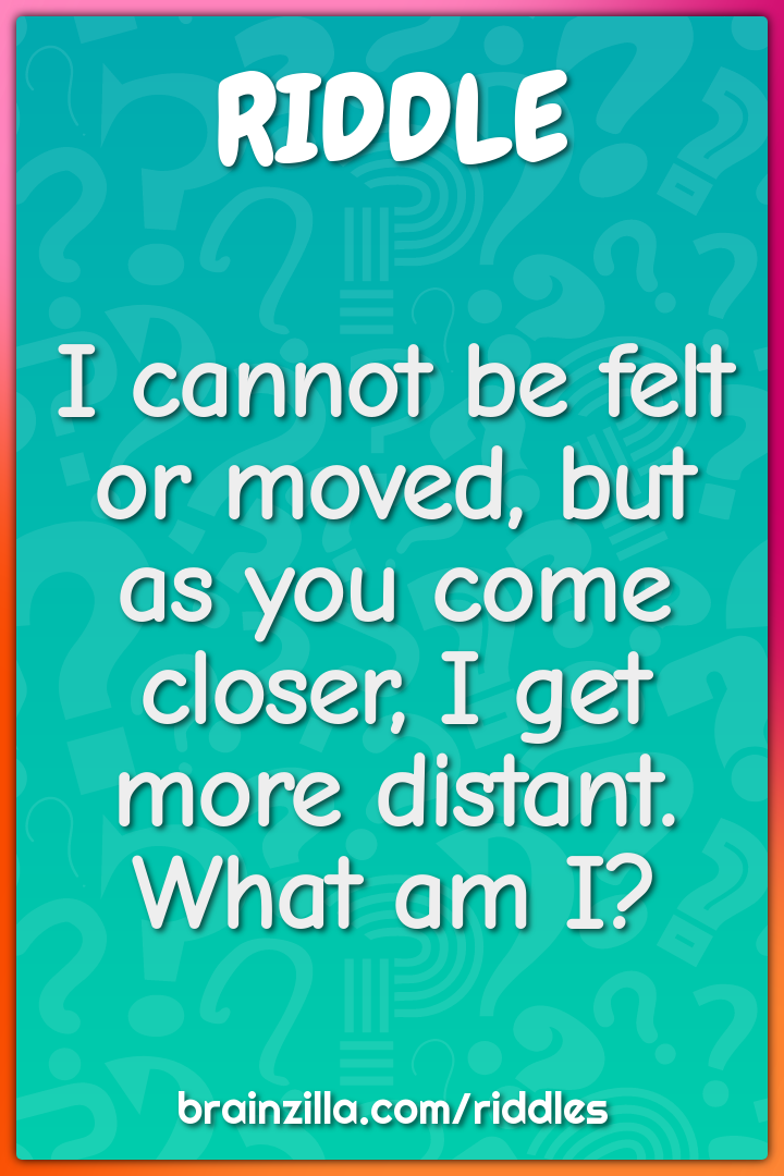I cannot be felt or moved, but as you come closer, I get more distant....